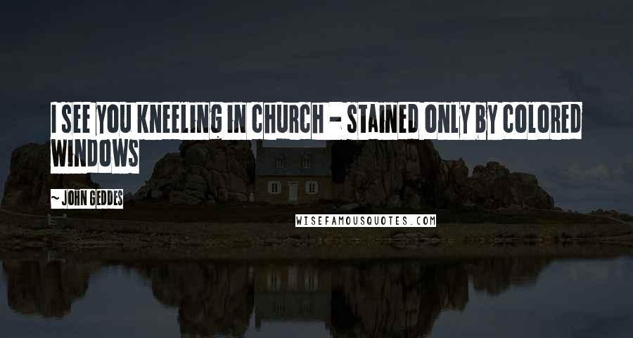 John Geddes Quotes: I see you kneeling in church - stained only by colored windows