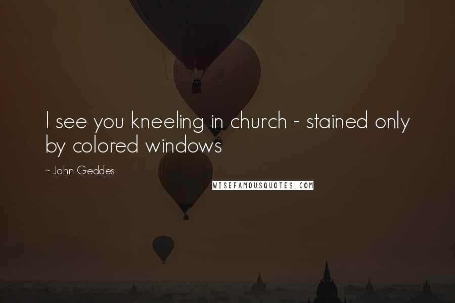 John Geddes Quotes: I see you kneeling in church - stained only by colored windows