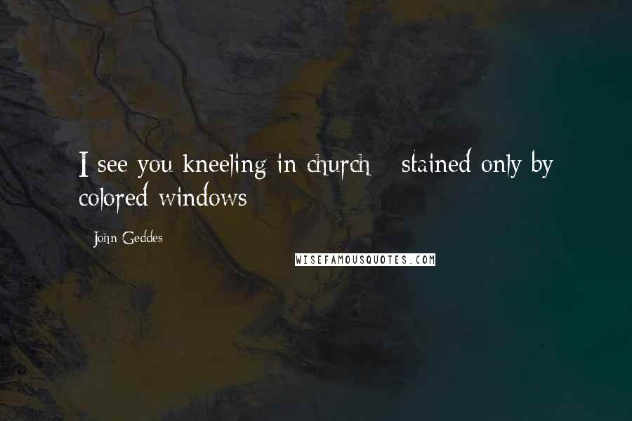 John Geddes Quotes: I see you kneeling in church - stained only by colored windows