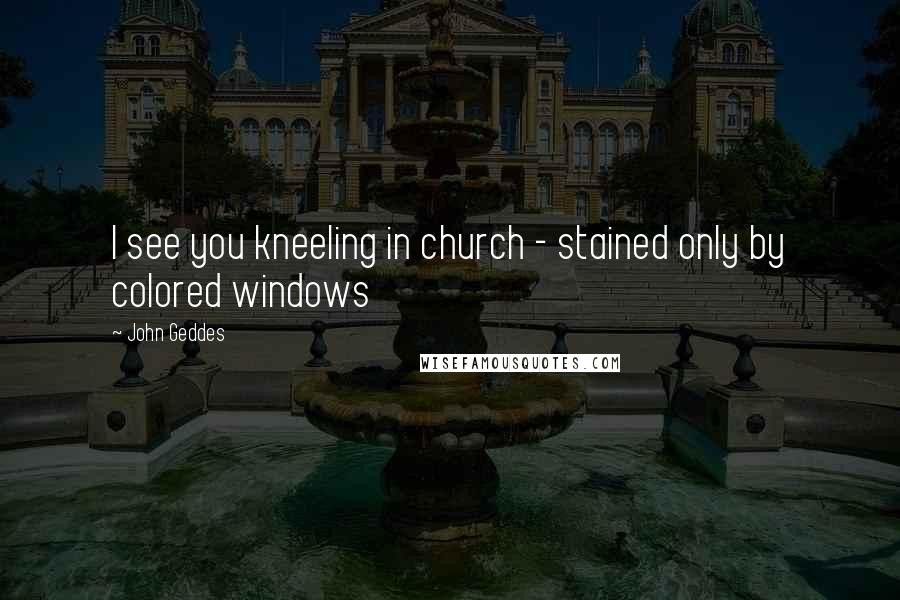 John Geddes Quotes: I see you kneeling in church - stained only by colored windows