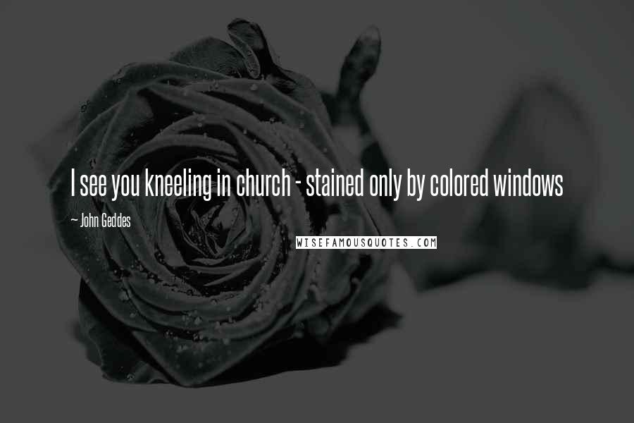John Geddes Quotes: I see you kneeling in church - stained only by colored windows