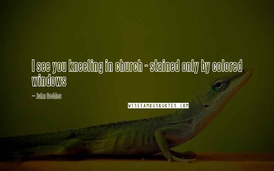 John Geddes Quotes: I see you kneeling in church - stained only by colored windows
