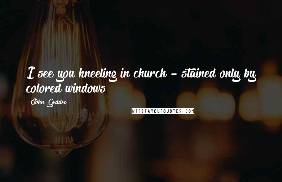 John Geddes Quotes: I see you kneeling in church - stained only by colored windows