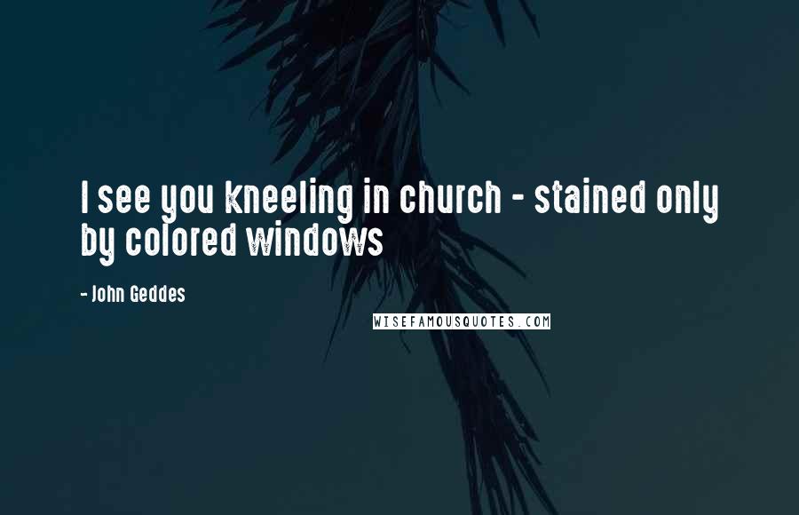 John Geddes Quotes: I see you kneeling in church - stained only by colored windows