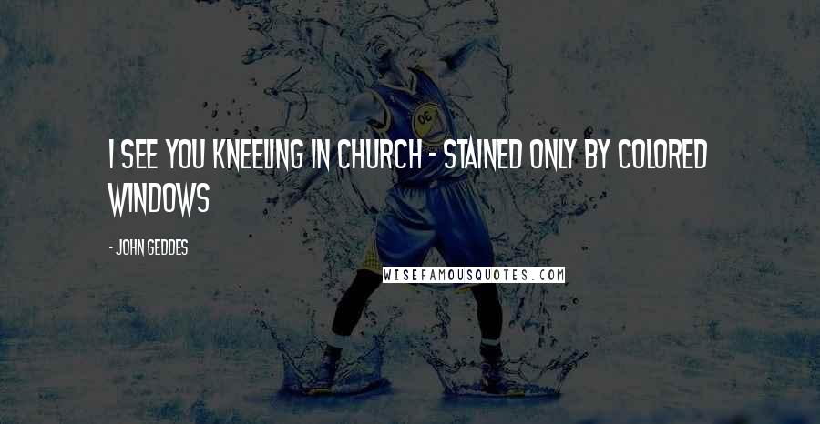 John Geddes Quotes: I see you kneeling in church - stained only by colored windows