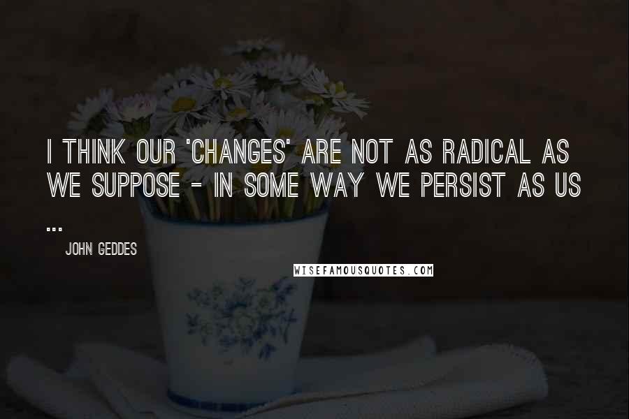 John Geddes Quotes: I think our 'changes' are not as radical as we suppose - in some way we persist as us ...