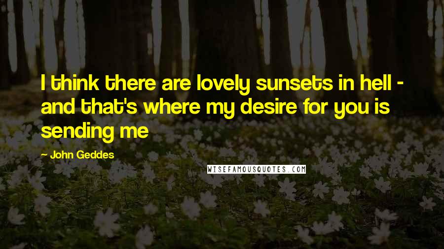 John Geddes Quotes: I think there are lovely sunsets in hell - and that's where my desire for you is sending me