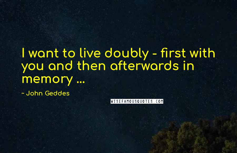 John Geddes Quotes: I want to live doubly - first with you and then afterwards in memory ...