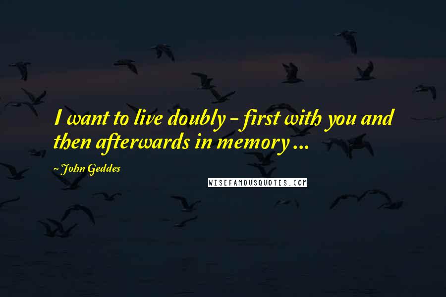 John Geddes Quotes: I want to live doubly - first with you and then afterwards in memory ...