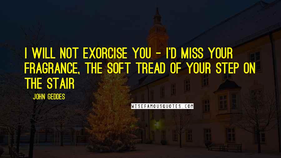 John Geddes Quotes: I will not exorcise you - I'd miss your fragrance, the soft tread of your step on the stair