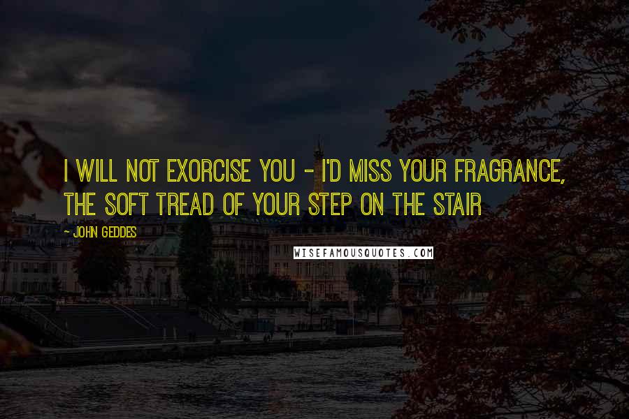 John Geddes Quotes: I will not exorcise you - I'd miss your fragrance, the soft tread of your step on the stair