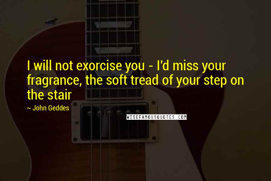 John Geddes Quotes: I will not exorcise you - I'd miss your fragrance, the soft tread of your step on the stair