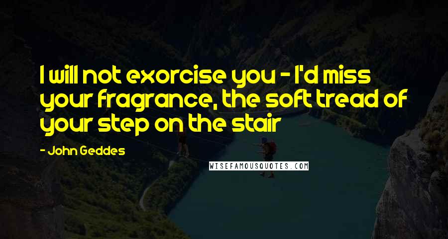 John Geddes Quotes: I will not exorcise you - I'd miss your fragrance, the soft tread of your step on the stair