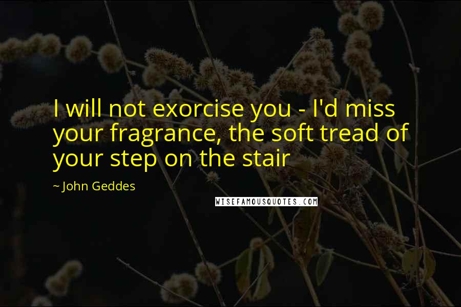 John Geddes Quotes: I will not exorcise you - I'd miss your fragrance, the soft tread of your step on the stair