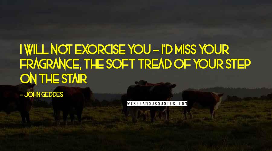 John Geddes Quotes: I will not exorcise you - I'd miss your fragrance, the soft tread of your step on the stair