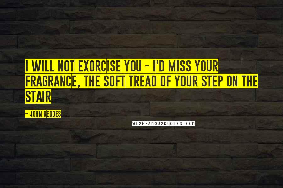 John Geddes Quotes: I will not exorcise you - I'd miss your fragrance, the soft tread of your step on the stair