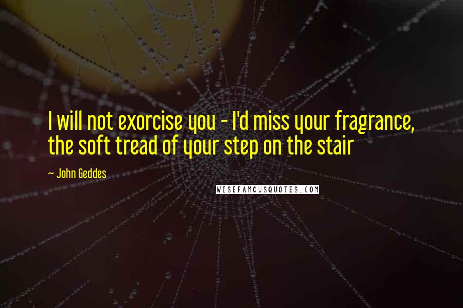 John Geddes Quotes: I will not exorcise you - I'd miss your fragrance, the soft tread of your step on the stair