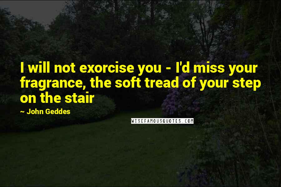 John Geddes Quotes: I will not exorcise you - I'd miss your fragrance, the soft tread of your step on the stair