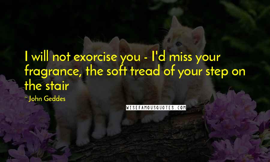 John Geddes Quotes: I will not exorcise you - I'd miss your fragrance, the soft tread of your step on the stair