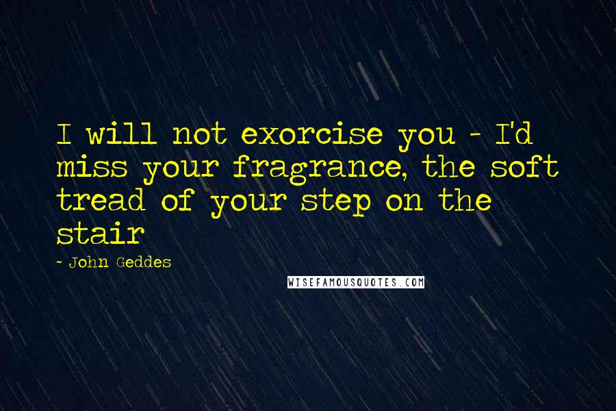 John Geddes Quotes: I will not exorcise you - I'd miss your fragrance, the soft tread of your step on the stair
