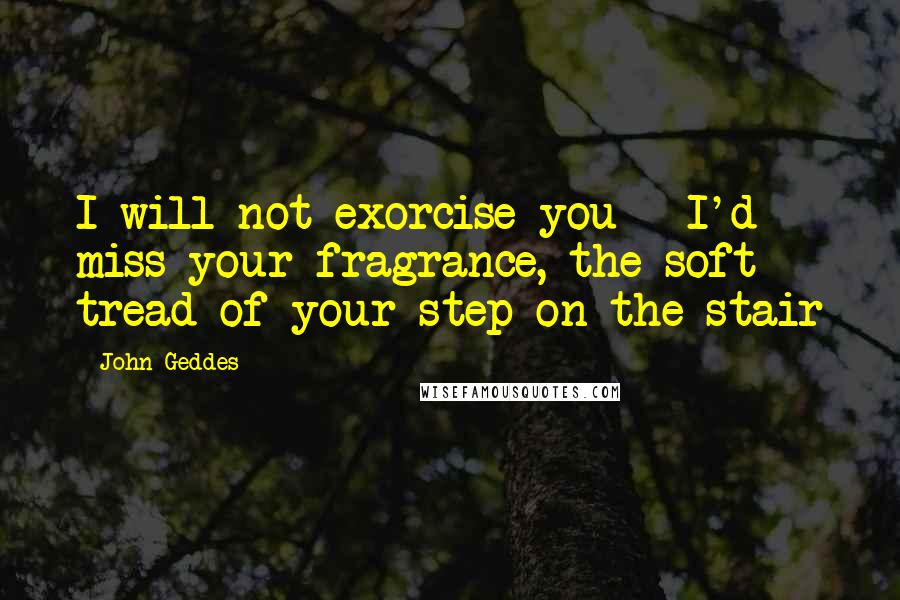 John Geddes Quotes: I will not exorcise you - I'd miss your fragrance, the soft tread of your step on the stair