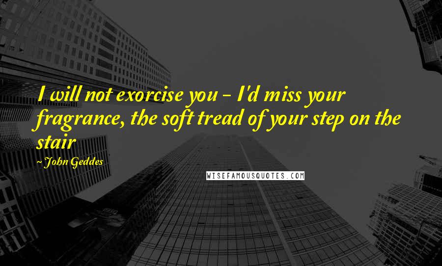 John Geddes Quotes: I will not exorcise you - I'd miss your fragrance, the soft tread of your step on the stair