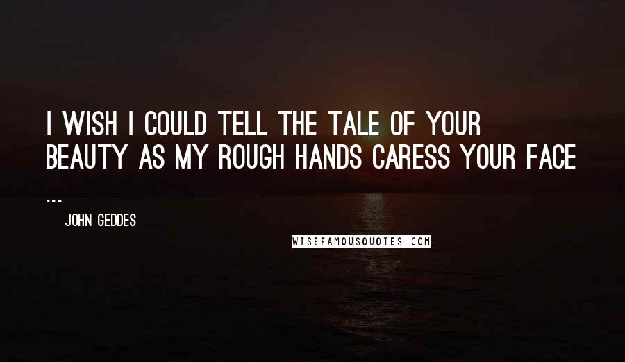 John Geddes Quotes: I wish I could tell the tale of your beauty as my rough hands caress your face ...