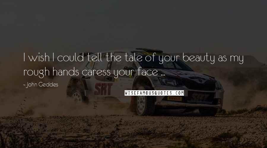 John Geddes Quotes: I wish I could tell the tale of your beauty as my rough hands caress your face ...