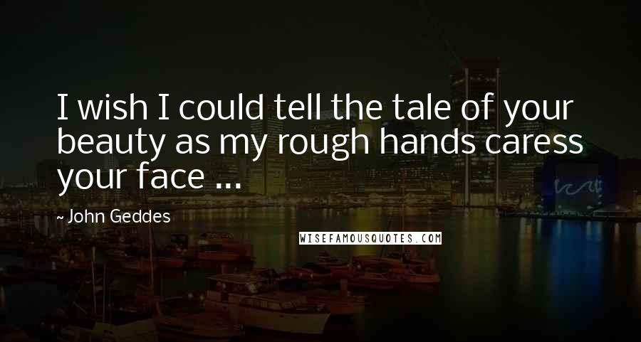 John Geddes Quotes: I wish I could tell the tale of your beauty as my rough hands caress your face ...