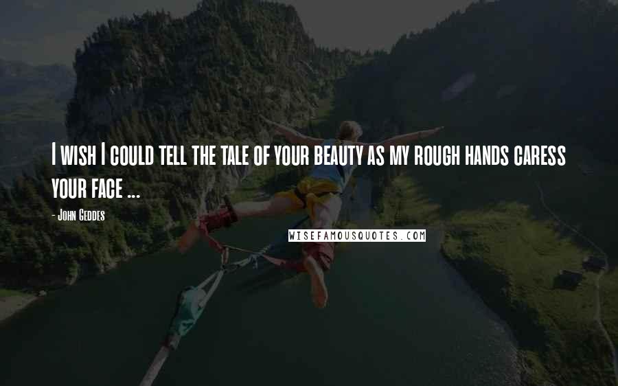 John Geddes Quotes: I wish I could tell the tale of your beauty as my rough hands caress your face ...