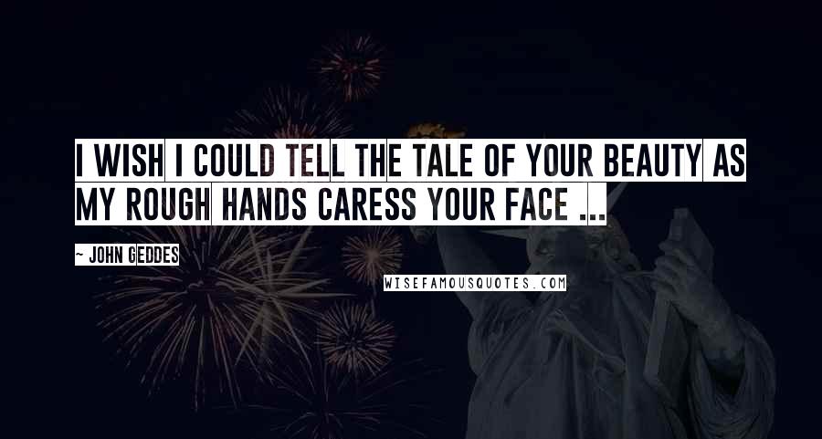 John Geddes Quotes: I wish I could tell the tale of your beauty as my rough hands caress your face ...