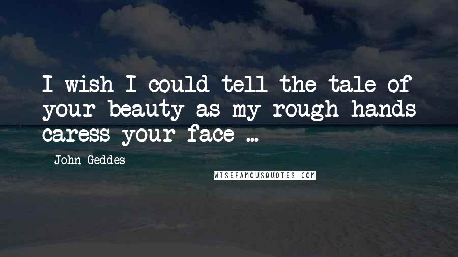 John Geddes Quotes: I wish I could tell the tale of your beauty as my rough hands caress your face ...