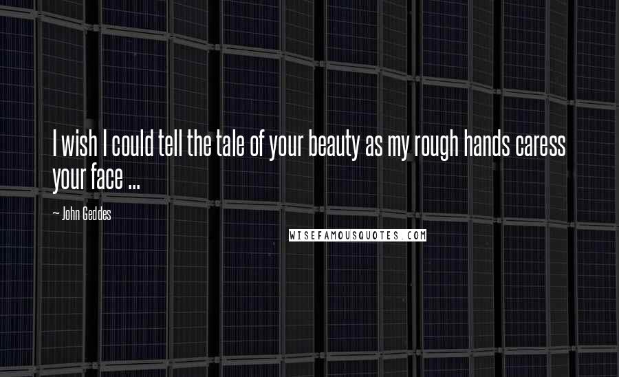 John Geddes Quotes: I wish I could tell the tale of your beauty as my rough hands caress your face ...