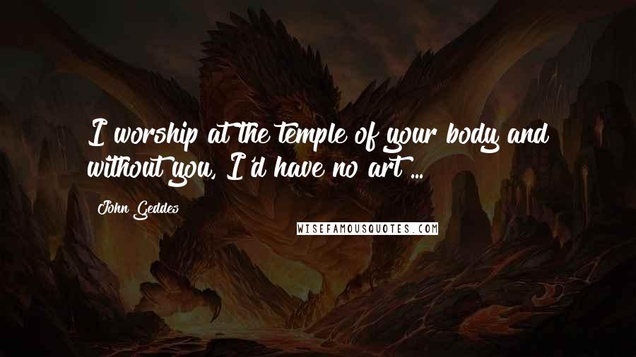 John Geddes Quotes: I worship at the temple of your body and without you, I'd have no art ...