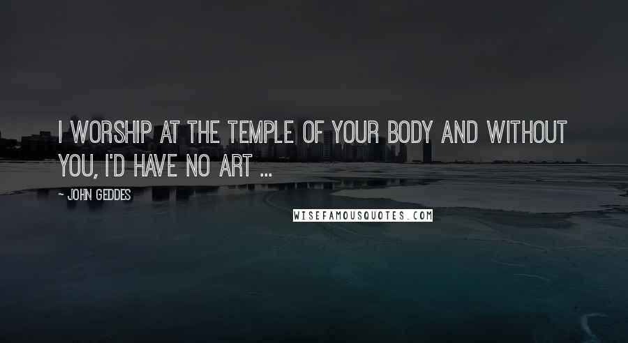 John Geddes Quotes: I worship at the temple of your body and without you, I'd have no art ...