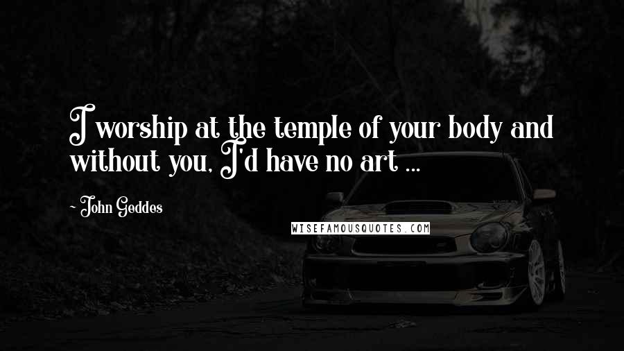 John Geddes Quotes: I worship at the temple of your body and without you, I'd have no art ...