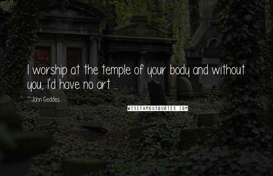 John Geddes Quotes: I worship at the temple of your body and without you, I'd have no art ...