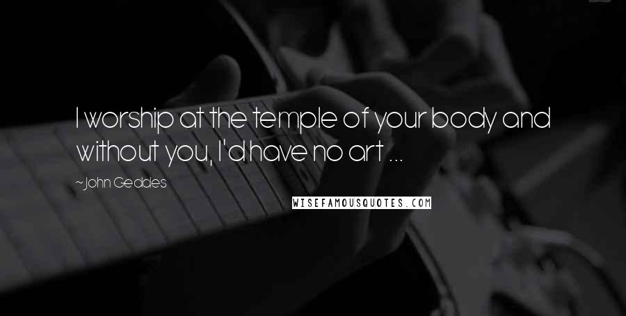 John Geddes Quotes: I worship at the temple of your body and without you, I'd have no art ...