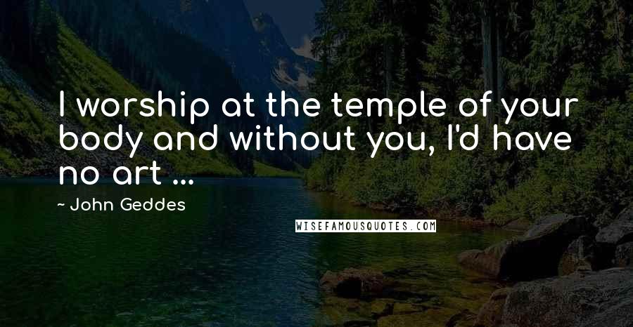 John Geddes Quotes: I worship at the temple of your body and without you, I'd have no art ...