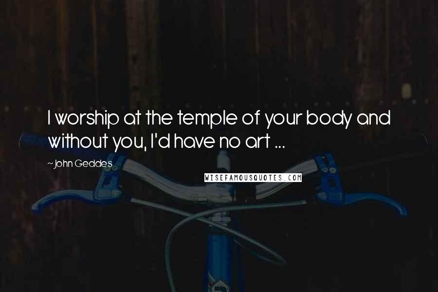 John Geddes Quotes: I worship at the temple of your body and without you, I'd have no art ...