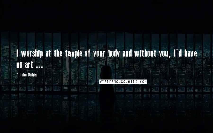 John Geddes Quotes: I worship at the temple of your body and without you, I'd have no art ...