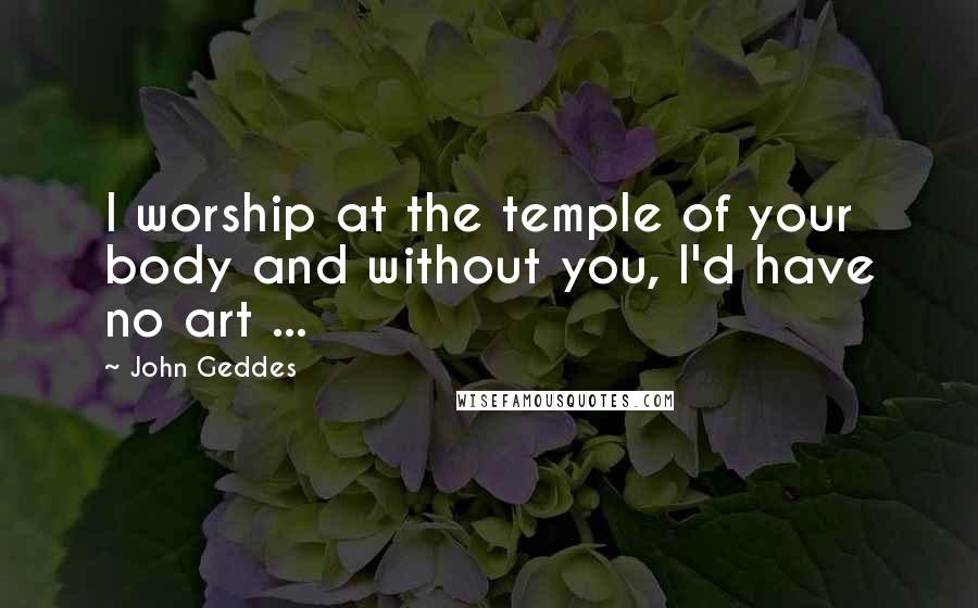 John Geddes Quotes: I worship at the temple of your body and without you, I'd have no art ...