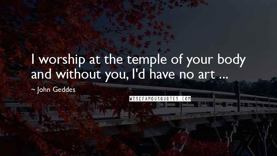 John Geddes Quotes: I worship at the temple of your body and without you, I'd have no art ...