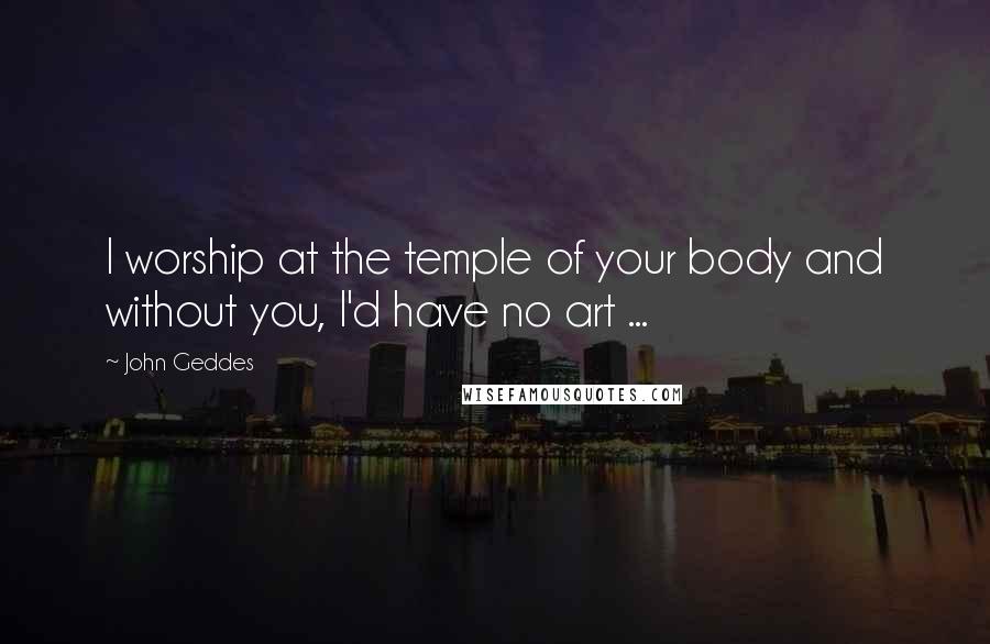 John Geddes Quotes: I worship at the temple of your body and without you, I'd have no art ...