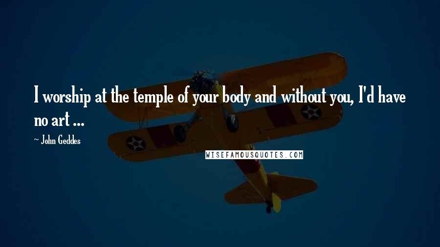 John Geddes Quotes: I worship at the temple of your body and without you, I'd have no art ...