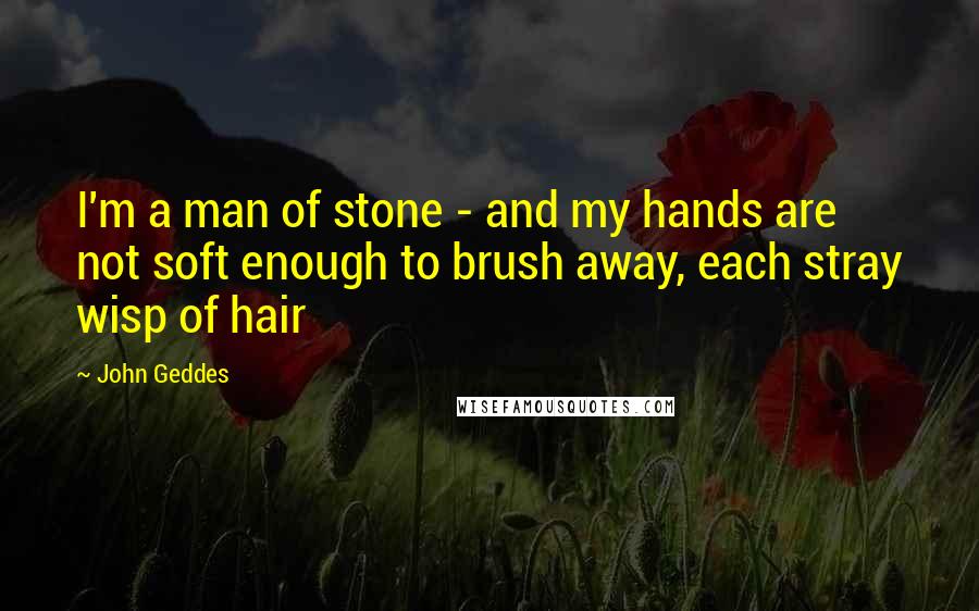 John Geddes Quotes: I'm a man of stone - and my hands are not soft enough to brush away, each stray wisp of hair