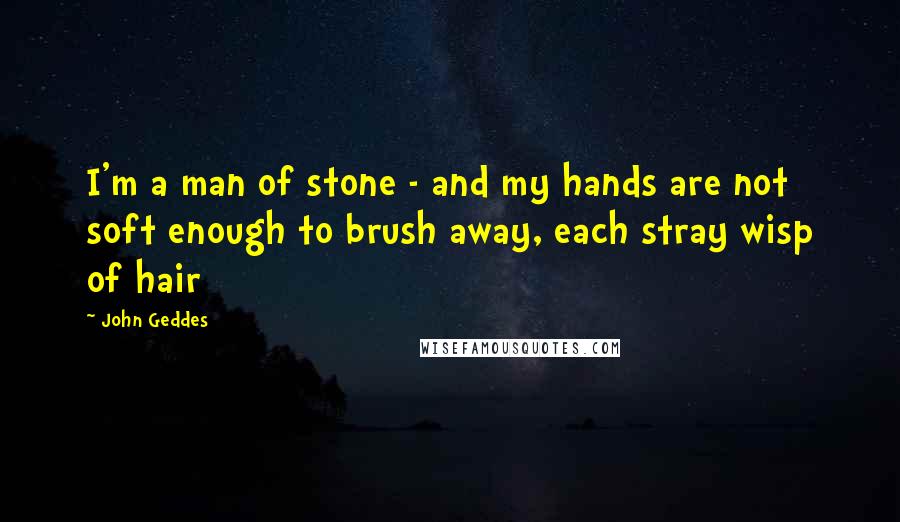 John Geddes Quotes: I'm a man of stone - and my hands are not soft enough to brush away, each stray wisp of hair