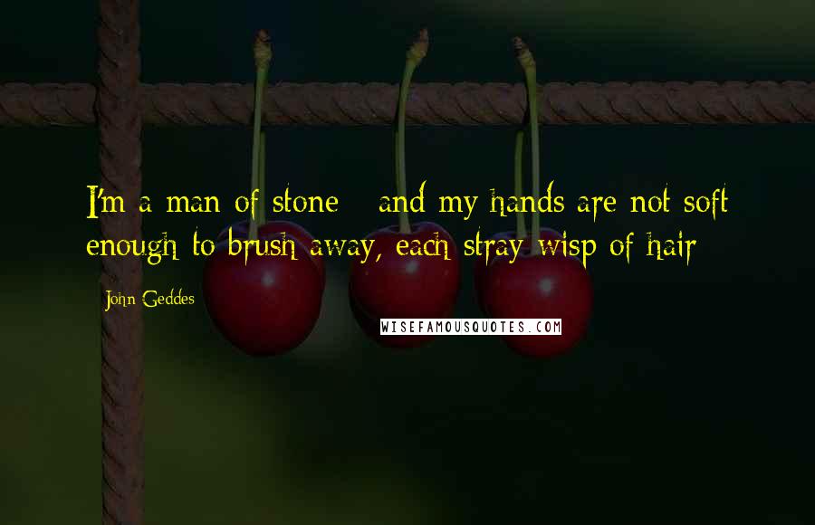 John Geddes Quotes: I'm a man of stone - and my hands are not soft enough to brush away, each stray wisp of hair