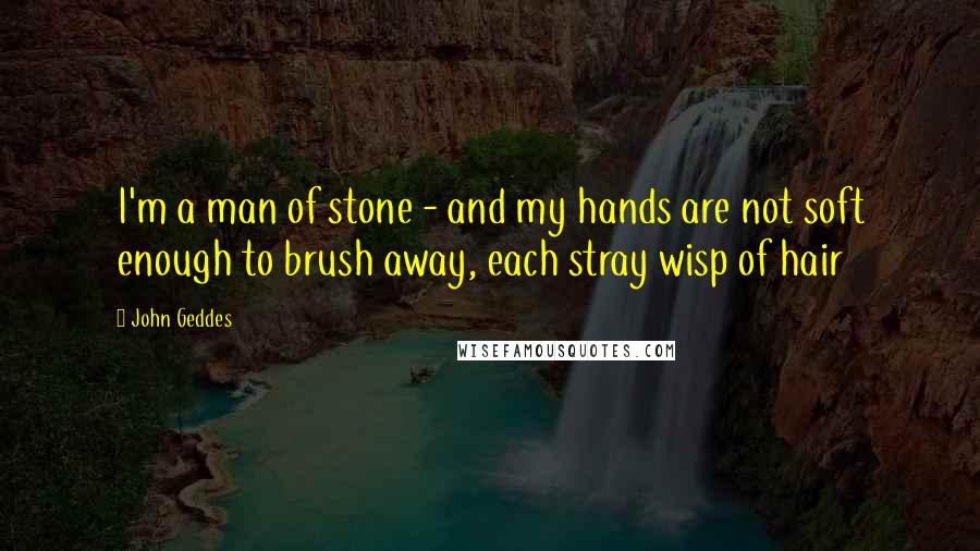 John Geddes Quotes: I'm a man of stone - and my hands are not soft enough to brush away, each stray wisp of hair