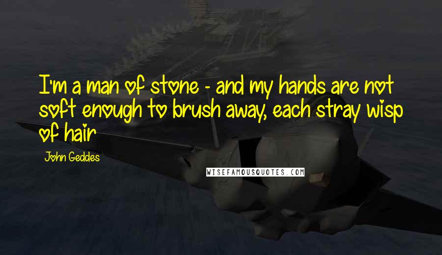 John Geddes Quotes: I'm a man of stone - and my hands are not soft enough to brush away, each stray wisp of hair